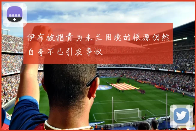 伊布被指责为米兰困境的根源仍然自夸不已引发争议