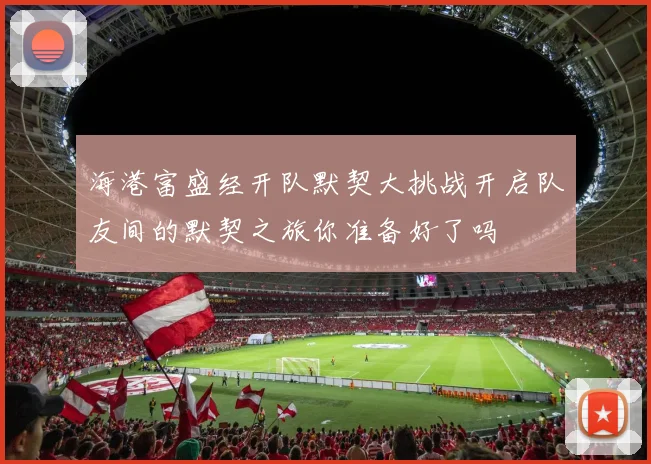海港富盛经开队默契大挑战开启队友间的默契之旅你准备好了吗