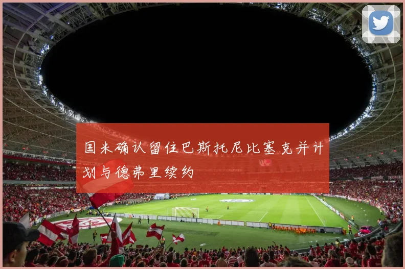 国米确认留住巴斯托尼比塞克并计划与德弗里续约