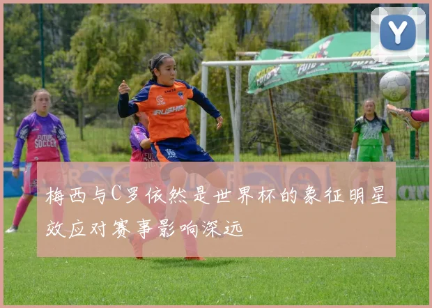 梅西与C罗依然是世界杯的象征明星效应对赛事影响深远