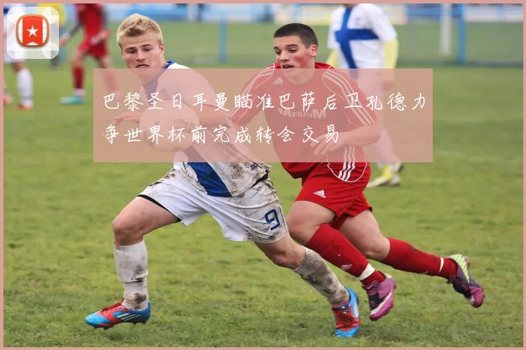 巴黎圣日耳曼瞄准巴萨后卫孔德力争世界杯前完成转会交易