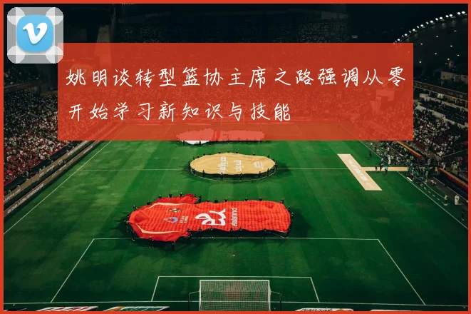 姚明谈转型篮协主席之路强调从零开始学习新知识与技能