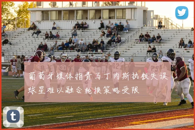 葡萄牙媒体指责马丁内斯执教失误球星难以融合轮换策略受限