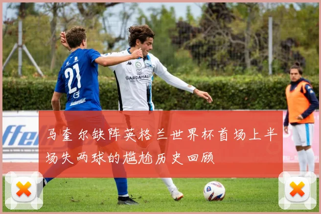马奎尔缺阵英格兰世界杯首场上半场失两球的尴尬历史回顾