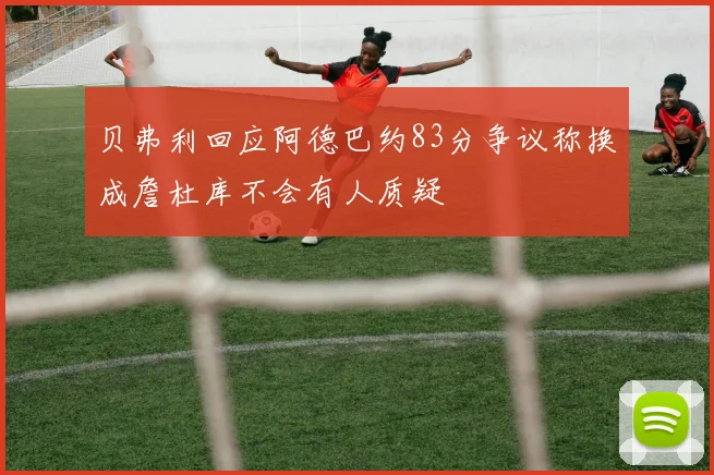贝弗利回应阿德巴约83分争议称换成詹杜库不会有人质疑