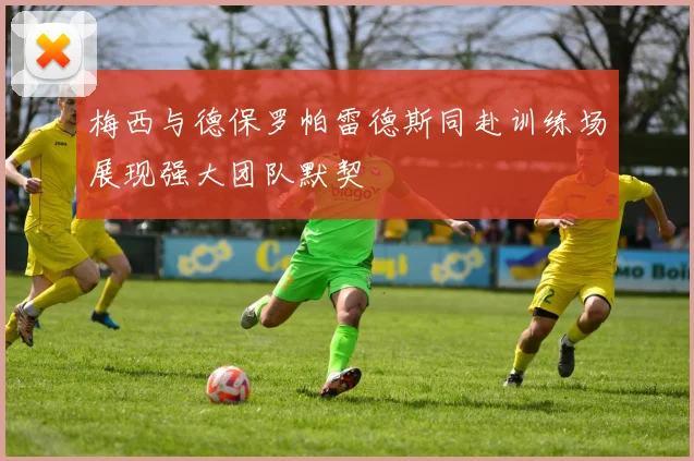 梅西与德保罗帕雷德斯同赴训练场展现强大团队默契