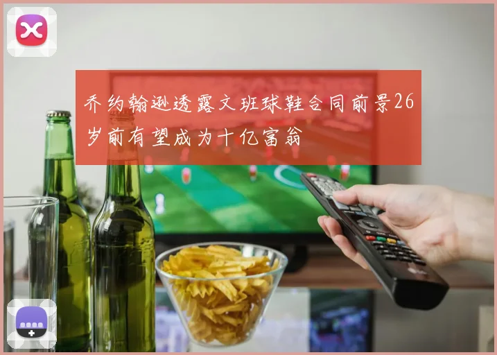 乔约翰逊透露文班球鞋合同前景26岁前有望成为十亿富翁