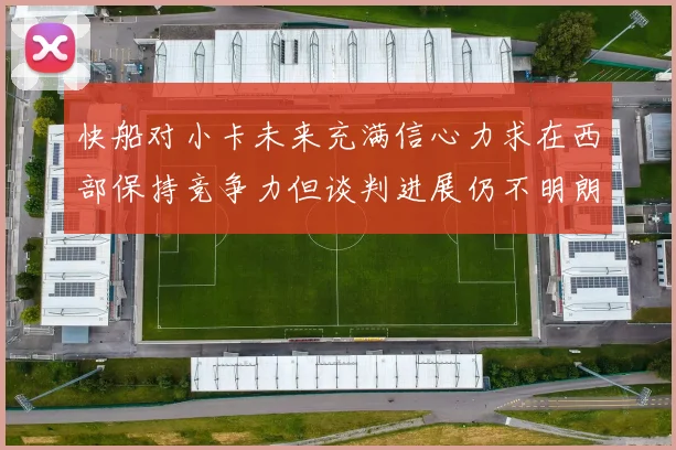 快船对小卡未来充满信心力求在西部保持竞争力但谈判进展仍不明朗