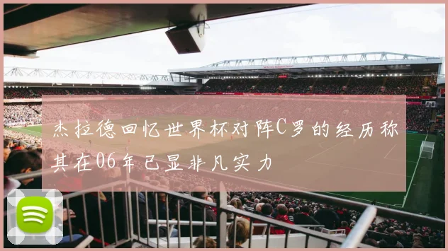 杰拉德回忆世界杯对阵C罗的经历称其在06年已显非凡实力