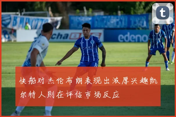 快船对杰伦布朗表现出浓厚兴趣凯尔特人则在评估市场反应