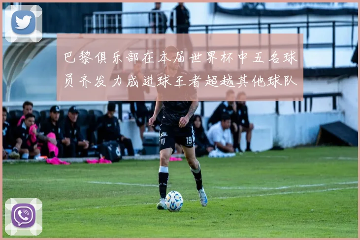 巴黎俱乐部在本届世界杯中五名球员齐发力成进球王者超越其他球队