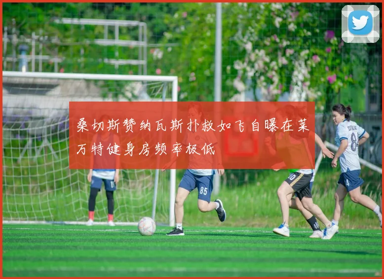 桑切斯赞纳瓦斯扑救如飞自曝在莱万特健身房频率极低