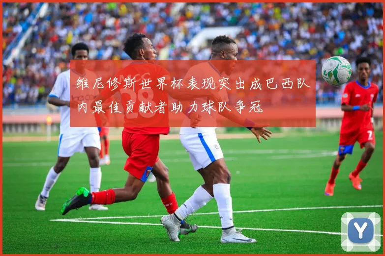 维尼修斯世界杯表现突出成巴西队内最佳贡献者助力球队争冠