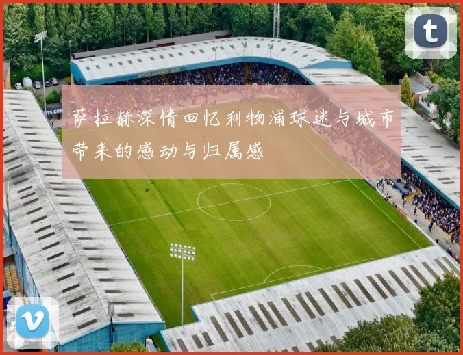 萨拉赫深情回忆利物浦球迷与城市带来的感动与归属感