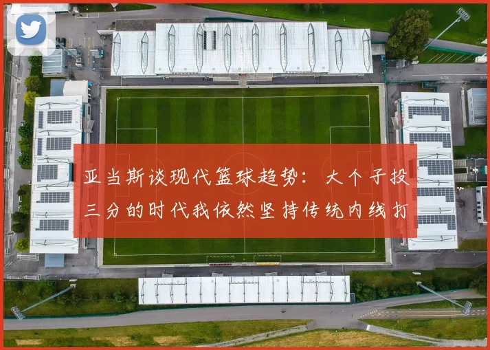 亚当斯谈现代篮球趋势：大个子投三分的时代我依然坚持传统内线打法