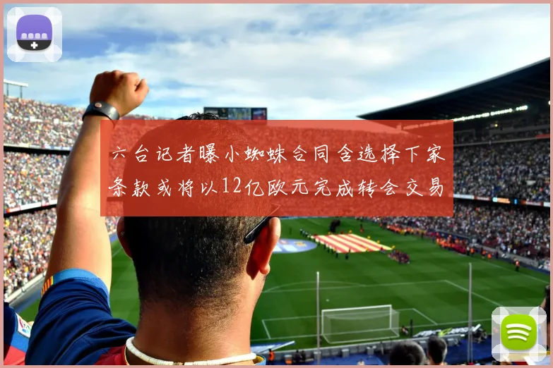 六台记者曝小蜘蛛合同含选择下家条款或将以12亿欧元完成转会交易