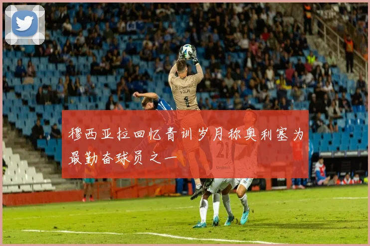 穆西亚拉回忆青训岁月称奥利塞为最勤奋球员之一