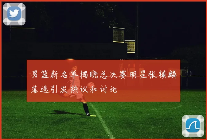 男篮新名单揭晓总决赛明星张镇麟落选引发热议和讨论