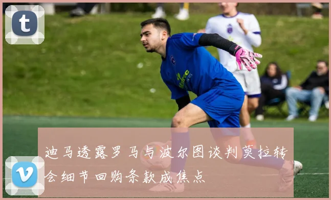 迪马透露罗马与波尔图谈判莫拉转会细节回购条款成焦点